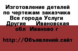 Изготовление деталей по чертежам заказчика - Все города Услуги » Другие   . Ивановская обл.,Иваново г.